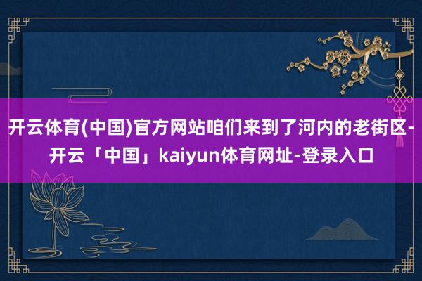 开云体育(中国)官方网站咱们来到了河内的老街区-开云「中国」kaiyun体育网址-登录入口