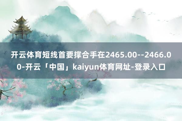 开云体育短线首要撑合手在2465.00--2466.00-开云「中国」kaiyun体育网址-登录入口