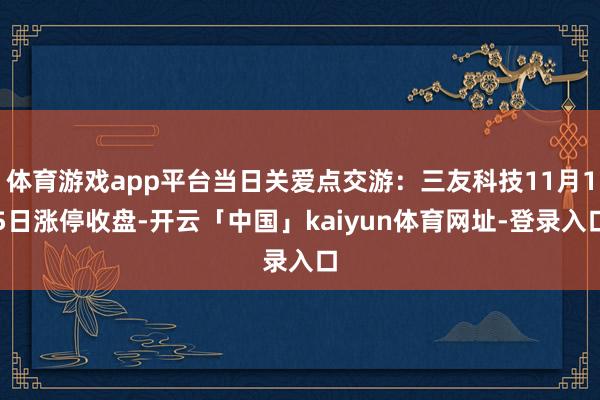 体育游戏app平台当日关爱点交游：三友科技11月15日涨停收盘-开云「中国」kaiyun体育网址-登录入口