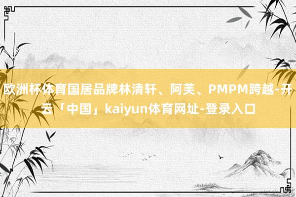 欧洲杯体育国居品牌林清轩、阿芙、PMPM跨越-开云「中国」kaiyun体育网址-登录入口