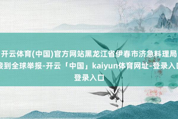 开云体育(中国)官方网站黑龙江省伊春市济急料理局接到全球举报-开云「中国」kaiyun体育网址-登录入口