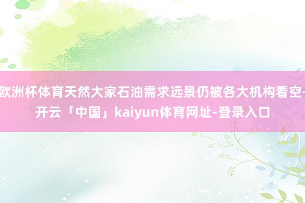 欧洲杯体育天然大家石油需求远景仍被各大机构看空-开云「中国」kaiyun体育网址-登录入口