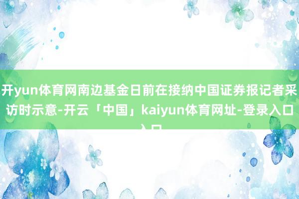 开yun体育网南边基金日前在接纳中国证券报记者采访时示意-开云「中国」kaiyun体育网址-登录入口